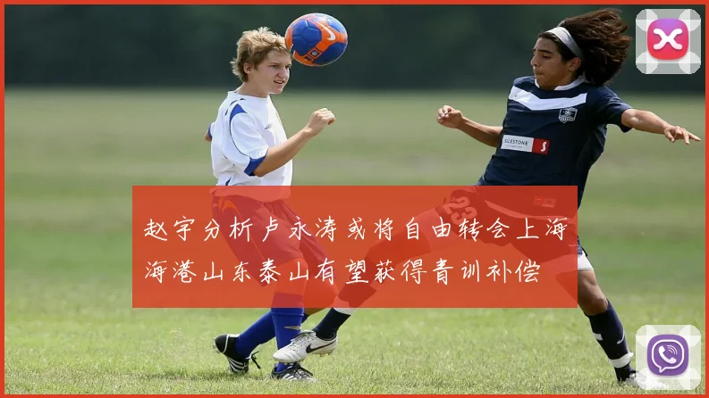 赵宇分析卢永涛或将自由转会上海海港山东泰山有望获得青训补偿