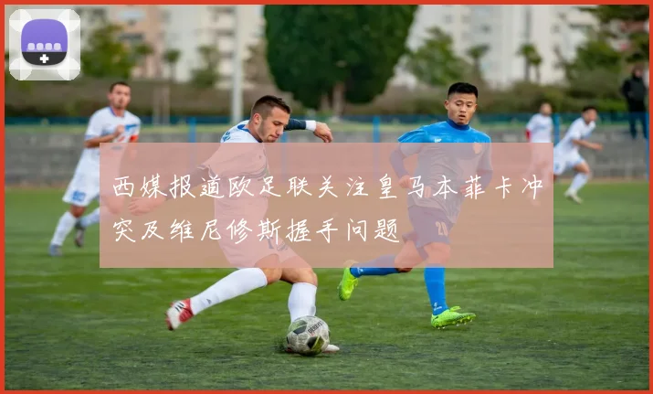 西媒报道欧足联关注皇马本菲卡冲突及维尼修斯握手问题