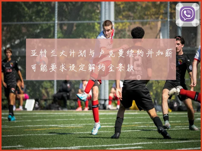 亚特兰大计划与卢克曼续约并加薪可能要求设定解约金条款