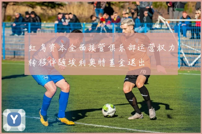 红鸟资本全面接管俱乐部运营权力转移伴随埃利奥特基金退出