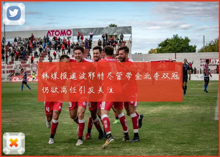 韩媒报道波耶特尽管带全北夺双冠仍欲离任引发关注