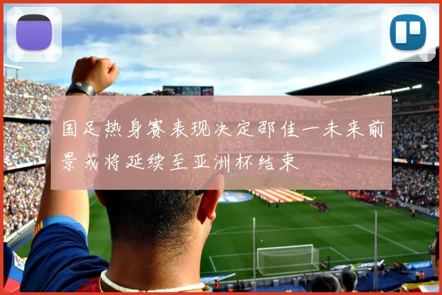 国足热身赛表现决定邵佳一未来前景或将延续至亚洲杯结束