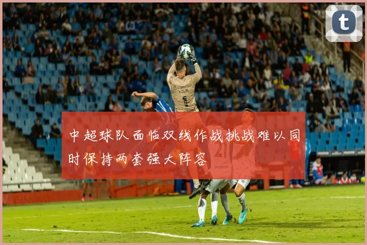 中超球队面临双线作战挑战难以同时保持两套强大阵容