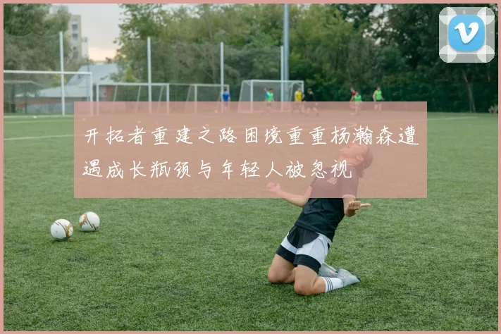 开拓者重建之路困境重重杨瀚森遭遇成长瓶颈与年轻人被忽视