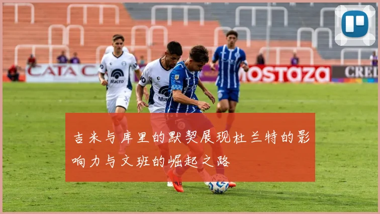 吉米与库里的默契展现杜兰特的影响力与文班的崛起之路