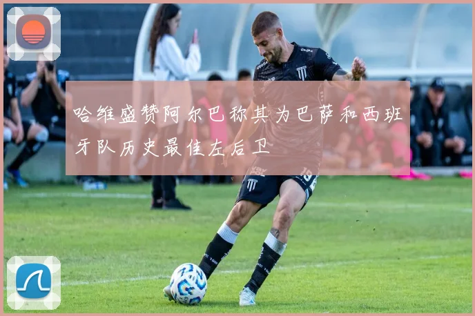 哈维盛赞阿尔巴称其为巴萨和西班牙队历史最佳左后卫